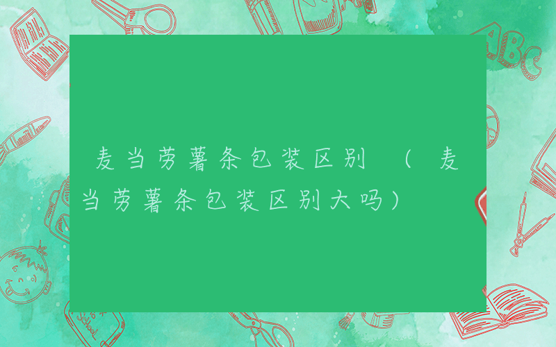 麦当劳薯条包装区别 (麦当劳薯条包装区别大吗)